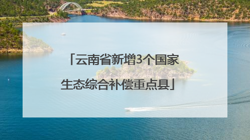 云南省新增3个国家生态综合补偿重点县