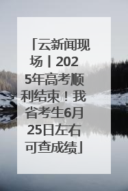 云新闻现场丨2025年高考顺利结束！我省考生6月25日左右可查成绩