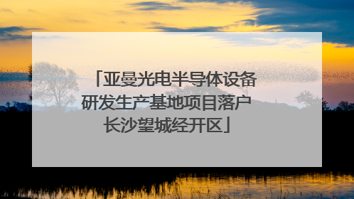 亚曼光电半导体设备研发生产基地项目落户长沙望城经开区