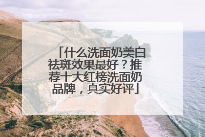 什么洗面奶美白祛斑效果最好？推荐十大红榜洗面奶品牌，真实好评