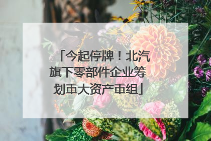 今起停牌！北汽旗下零部件企业筹划重大资产重组