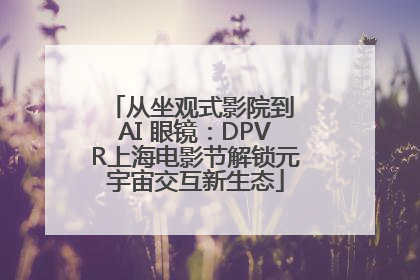 从坐观式影院到 AI 眼镜：DPVR上海电影节解锁元宇宙交互新生态