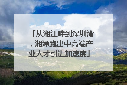 从湘江畔到深圳湾，湘潭跑出中高端产业人才引进加速度