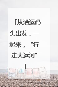 从漕运码头出发，一起来，“行走大运河”