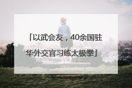 以武会友，40余国驻华外交官习练太极拳