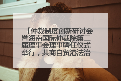 仲裁制度创新研讨会暨海南国际仲裁院第二届理事会理事聘任仪式举行，共商自贸港法治建设新路径