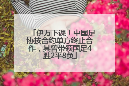 伊万下课！中国足协按合约单方终止合作，其曾带领国足4胜2平8负