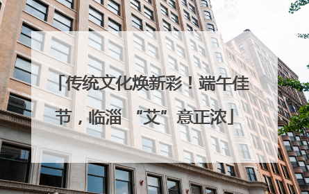 传统文化焕新彩！端午佳节，临淄 “艾”意正浓
