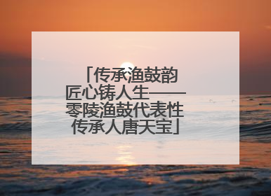 传承渔鼓韵 匠心铸人生——零陵渔鼓代表性传承人唐天宝