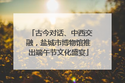古今对话、中西交融，盐城市博物馆推出端午节文化盛宴