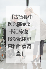 古蔺县中医医院党委书记陈锐 接受纪律审查和监察调查