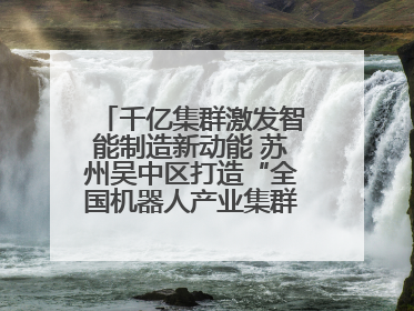 千亿集群激发智能制造新动能 苏州吴中区打造“全国机器人产业集群第一区”