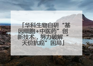 华科生物自研“基因细胞+中医药”创新技术，努力破解“天价抗癌”困局