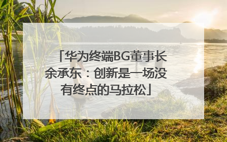 华为终端BG董事长余承东：创新是一场没有终点的马拉松