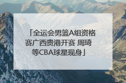 全运会男篮A组资格赛广西贵港开赛 周琦等CBA球星现身