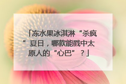 冻水果冰淇淋“杀疯”夏日，哪款能戳中太原人的“心巴”？