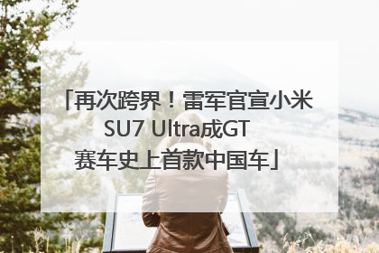 再次跨界！雷军官宣小米SU7 Ultra成GT赛车史上首款中国车