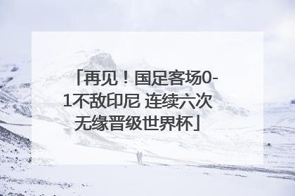 再见！国足客场0-1不敌印尼 连续六次无缘晋级世界杯