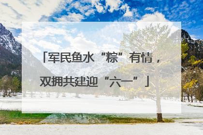 军民鱼水“粽”有情，双拥共建迎“六一”