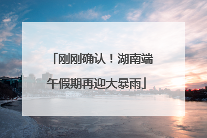 刚刚确认！湖南端午假期再迎大暴雨