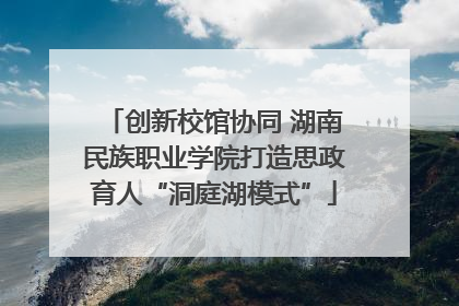 创新校馆协同 湖南民族职业学院打造思政育人“洞庭湖模式”