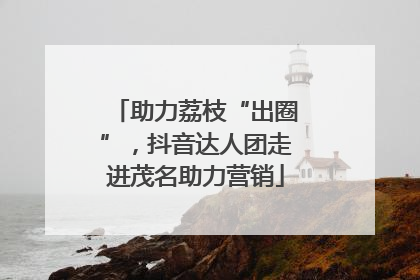 助力荔枝“出圈”，抖音达人团走进茂名助力营销