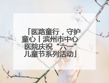 医路童行，守护童心丨滨州市中心医院庆祝“六一”儿童节系列活动