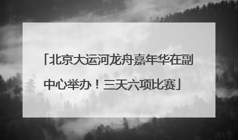 北京大运河龙舟嘉年华在副中心举办！三天六项比赛