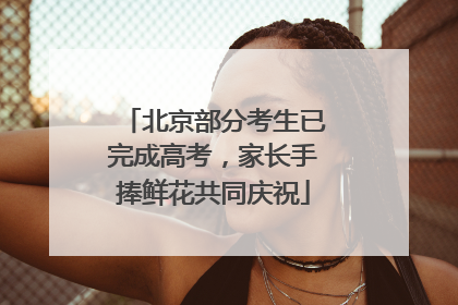 北京部分考生已完成高考，家长手捧鲜花共同庆祝