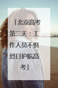 北京高考第二天：工作人员不惧烈日护航高考