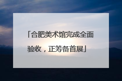 合肥美术馆完成全面验收，正筹备首展
