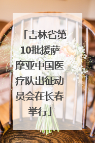 吉林省第10批援萨摩亚中国医疗队出征动员会在长春举行