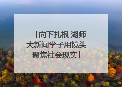 向下扎根 湖师大新闻学子用镜头聚焦社会现实