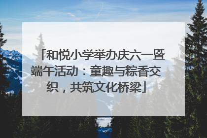 和悦小学举办庆六一暨端午活动：童趣与粽香交织，共筑文化桥梁
