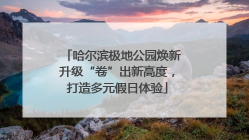 哈尔滨极地公园焕新升级“卷”出新高度，打造多元假日体验
