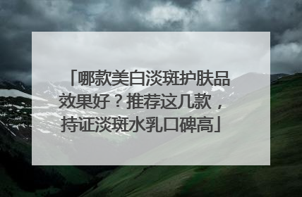 哪款美白淡斑护肤品效果好？推荐这几款，持证淡斑水乳口碑高