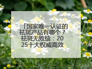国家唯一认证的祛斑产品有哪个？祛斑无败绩：2025十大权威高效排行榜