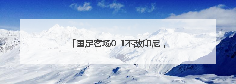 国足客场0-1不敌印尼，提前一轮告别美加墨世界杯