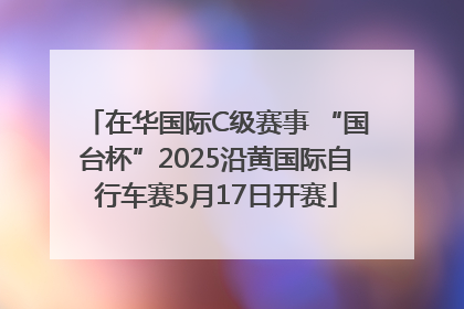 在华国际C级赛事 “国台杯”2025沿黄国际自行车赛5月17日开赛