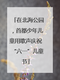 在北海公园，首都少年儿童用歌声庆祝“六一”儿童节