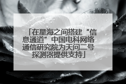 在星海之间搭建“信息通道”中国电科网络通信研究院为天问二号探测器提供支持