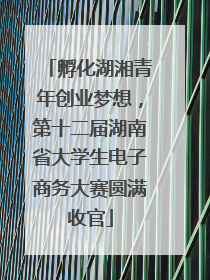 孵化湖湘青年创业梦想，第十二届湖南省大学生电子商务大赛圆满收官