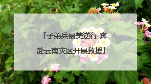 子弟兵最美逆行 奔赴云南灾区开展救援
