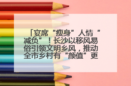 宴席“瘦身”人情“减负”！长沙以移风易俗引领文明乡风，推动全市乡村有“颜值”更显“气质”
