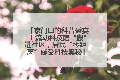 家门口的科普盛宴！流动科技馆“搬”进社区，居民“零距离”感受科技奥秘