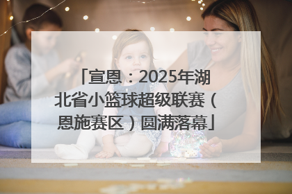 宣恩：2025年湖北省小篮球超级联赛（恩施赛区）圆满落幕