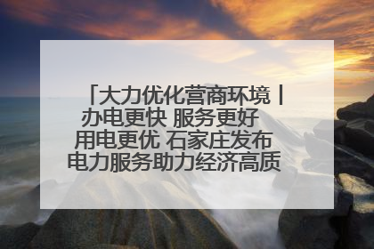 大力优化营商环境丨办电更快 服务更好 用电更优 石家庄发布电力服务助力经济高质量发展八项措施