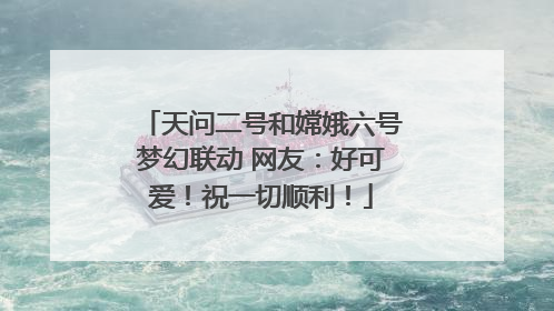 天问二号和嫦娥六号梦幻联动 网友：好可爱！祝一切顺利！