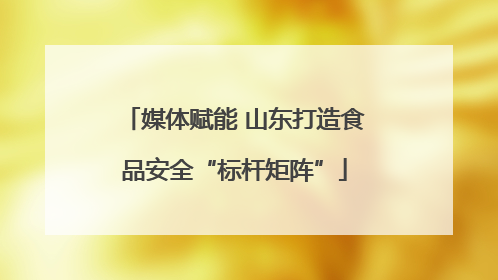 媒体赋能 山东打造食品安全“标杆矩阵”