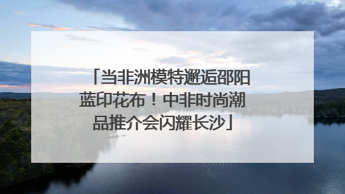 当非洲模特邂逅邵阳蓝印花布！中非时尚潮品推介会闪耀长沙